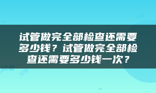 试管做完全部检查还需要多少钱？试管做完全部检查还需要多少钱一次？
