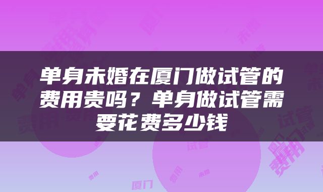 单身未婚在厦门做试管的费用贵吗？单身做试管需要花费多少钱