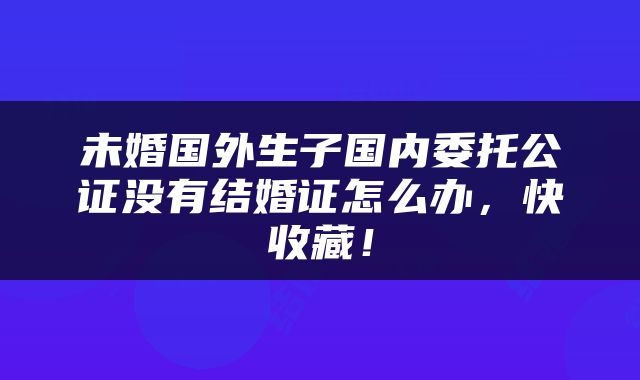 未婚国外生子国内委托公证没有结婚证怎么办，快收藏！