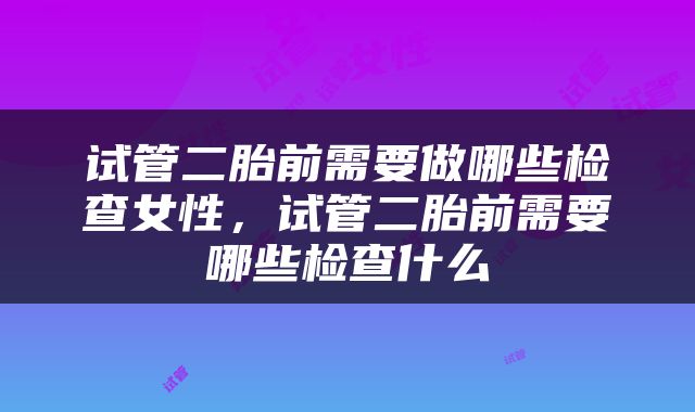 试管二胎前需要做哪些检查女性，试管二胎前需要哪些检查什么