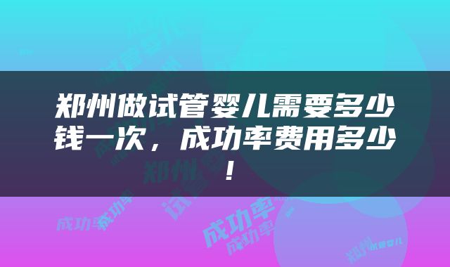 郑州做试管婴儿需要多少钱一次，成功率费用多少！
