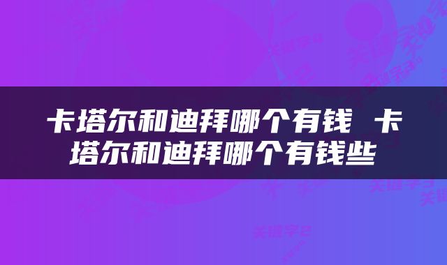 卡塔尔和迪拜哪个有钱 卡塔尔和迪拜哪个有钱些