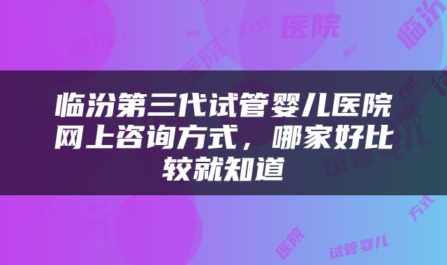临汾第三代试管婴儿医院网上咨询方式，哪家好比较就知道