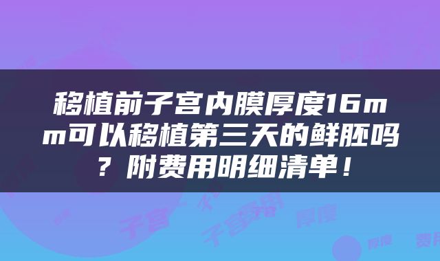 移植前子宫内膜厚度16mm可以移植第三天的鲜胚吗？附费用明细清单！