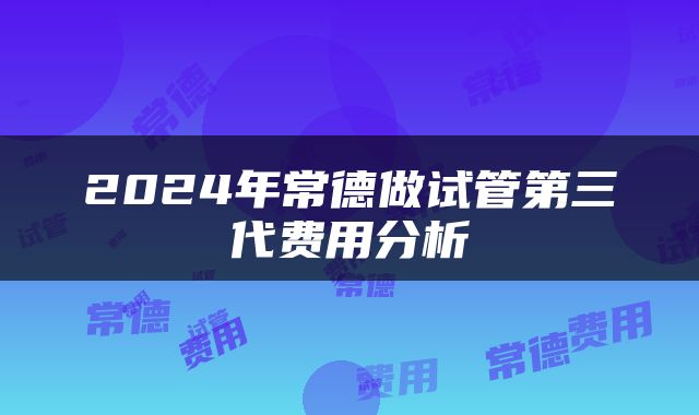 2024年常德做试管第三代费用分析