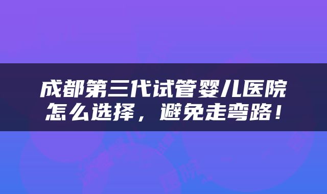 成都第三代试管婴儿医院怎么选择，避免走弯路！