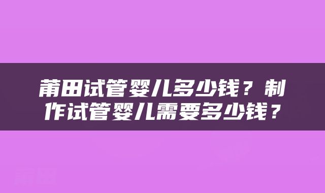 莆田试管婴儿多少钱？制作试管婴儿需要多少钱？