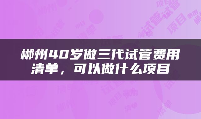 郴州40岁做三代试管费用清单，可以做什么项目