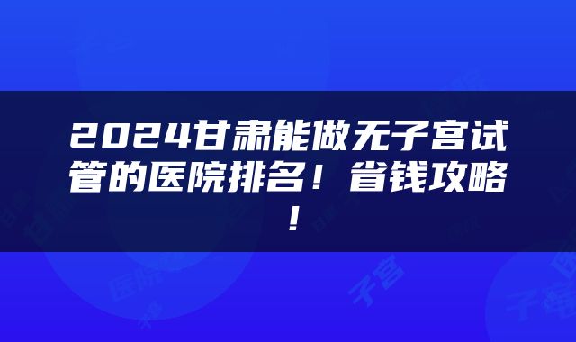 2024甘肃能做无子宫试管的医院排名！省钱攻略！