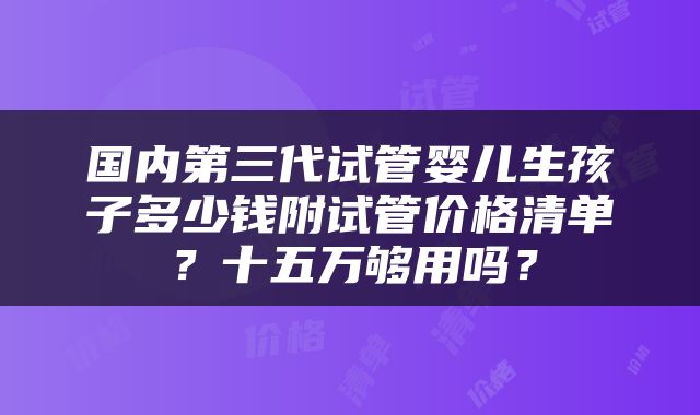 国内第三代试管婴儿生孩子多少钱附试管价格清单？十五万够用吗？