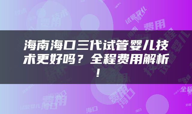 海南海口三代试管婴儿技术更好吗？全程费用解析！