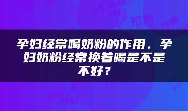 孕妇经常喝奶粉的作用，孕妇奶粉经常换着喝是不是不好？