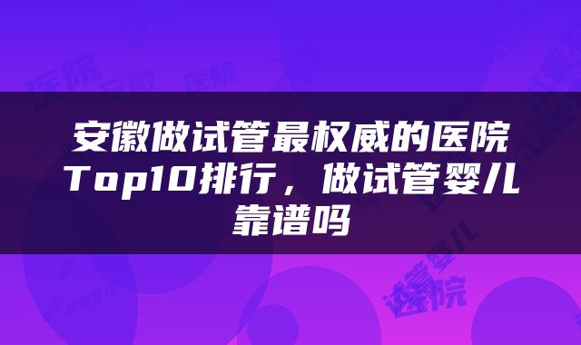 安徽做试管最权威的医院Top10排行，做试管婴儿靠谱吗