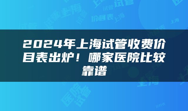 2024年上海试管收费价目表出炉！哪家医院比较靠谱