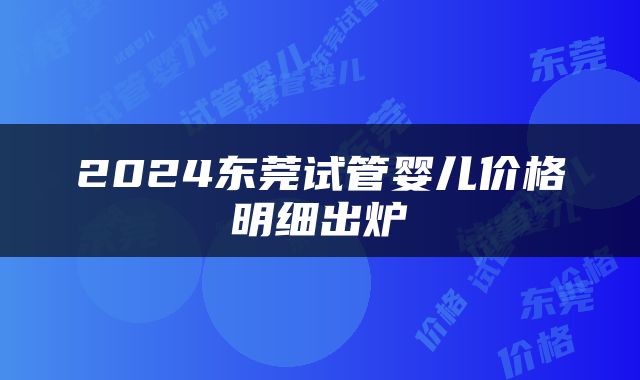 2024东莞试管婴儿价格明细出炉