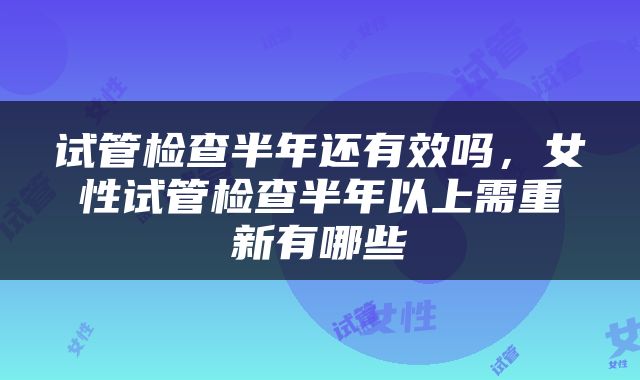试管检查半年还有效吗，女性试管检查半年以上需重新有哪些