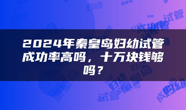 2024年秦皇岛妇幼试管成功率高吗，十万块钱够吗？