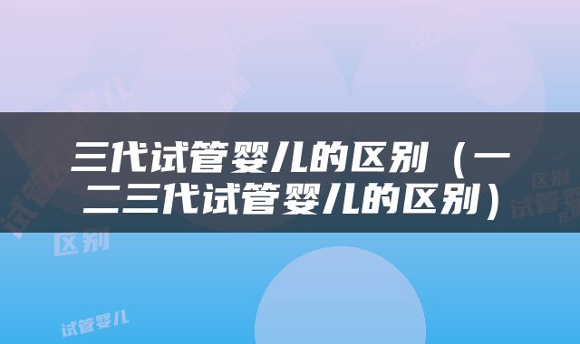 三代试管婴儿的区别（一二三代试管婴儿的区别）