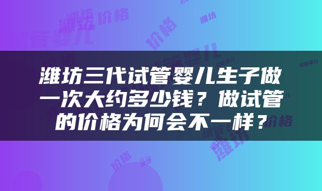 潍坊三代试管婴儿生子做一次大约多少钱？做试管的价格为何会不一样？