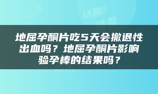 地屈孕酮片吃5天会撤退性出血吗？地屈孕酮片影响验孕棒的结果吗？