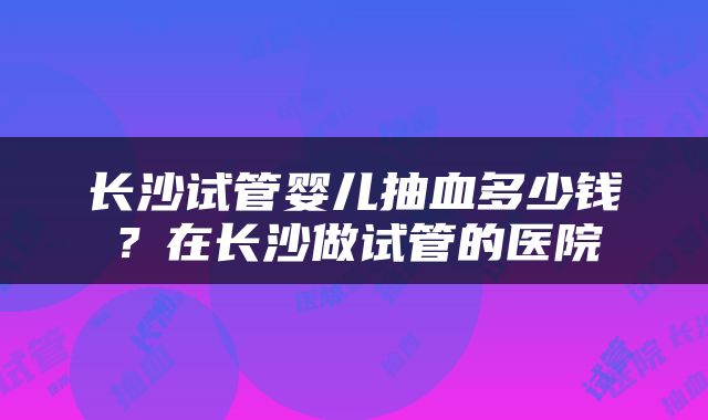 长沙试管婴儿抽血多少钱？在长沙做试管的医院