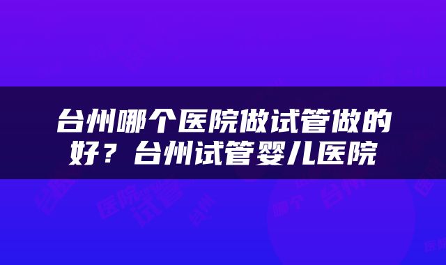 台州哪个医院做试管做的好？台州试管婴儿医院