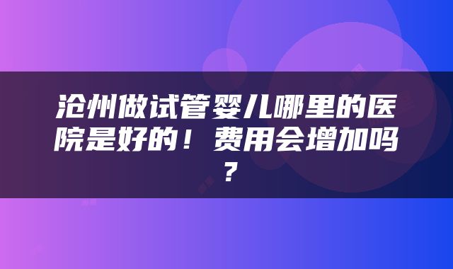 沧州做试管婴儿哪里的医院是好的！费用会增加吗？