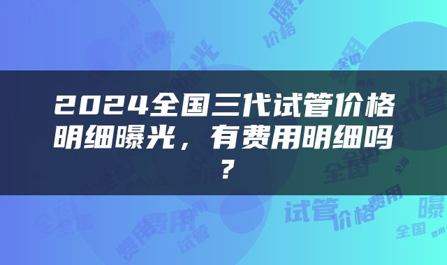 2024全国三代试管价格明细曝光，有费用明细吗？