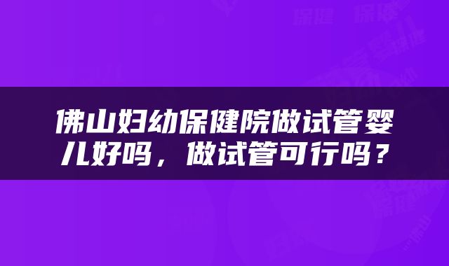 佛山妇幼保健院做试管婴儿好吗，做试管可行吗？