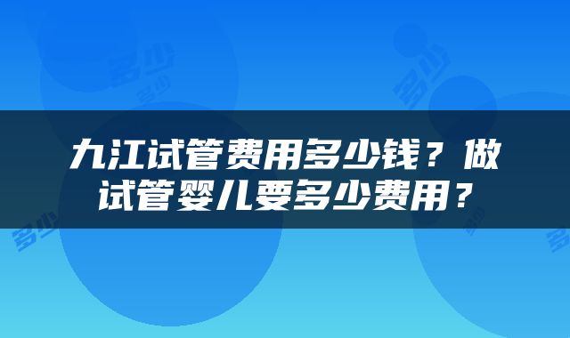 九江试管费用多少钱？做试管婴儿要多少费用？