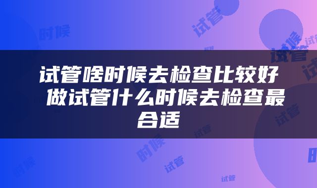 试管啥时候去检查比较好 做试管什么时候去检查最合适