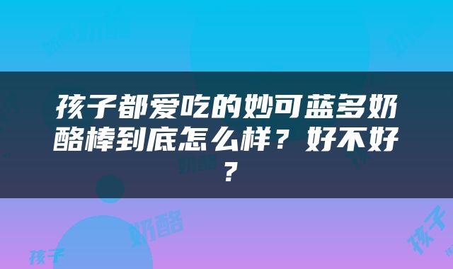 孩子都爱吃的妙可蓝多奶酪棒到底怎么样？好不好？