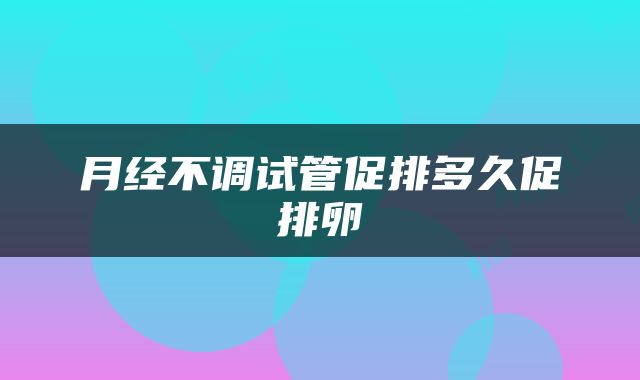 月经不调试管促排多久促排卵