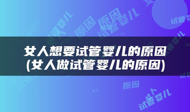 女人想要试管婴儿的原因(女人做试管婴儿的原因)