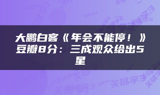 大鹏白客《年会不能停！》豆瓣8分：三成观众给出5星