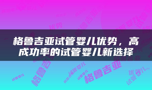 格鲁吉亚试管婴儿优势，高成功率的试管婴儿新选择