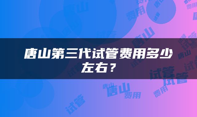 唐山第三代试管费用多少左右？