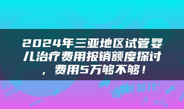 2024年三亚地区试管婴儿治疗费用报销额度探讨，费用5万够不够！