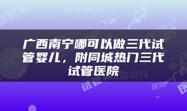 广西南宁哪可以做三代试管婴儿，附同城热门三代试管医院