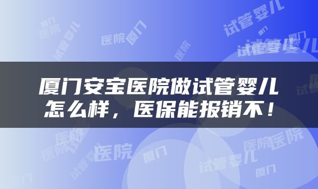 厦门安宝医院做试管婴儿怎么样，医保能报销不！