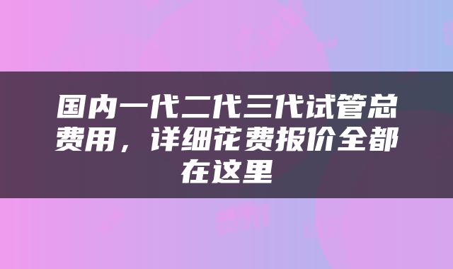国内一代二代三代试管总费用，详细花费报价全都在这里