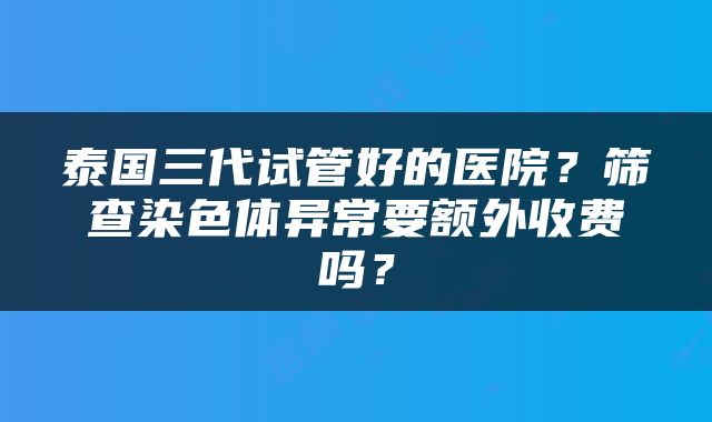 泰国三代试管好的医院？筛查染色体异常要额外收费吗？
