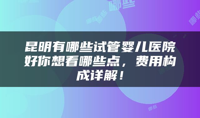 昆明有哪些试管婴儿医院好你想看哪些点，费用构成详解！