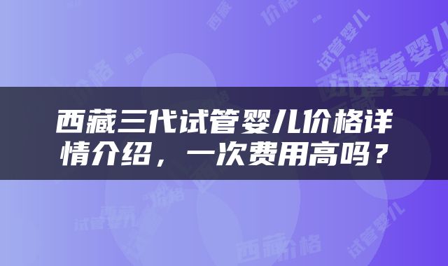 西藏三代试管婴儿价格详情介绍，一次费用高吗？