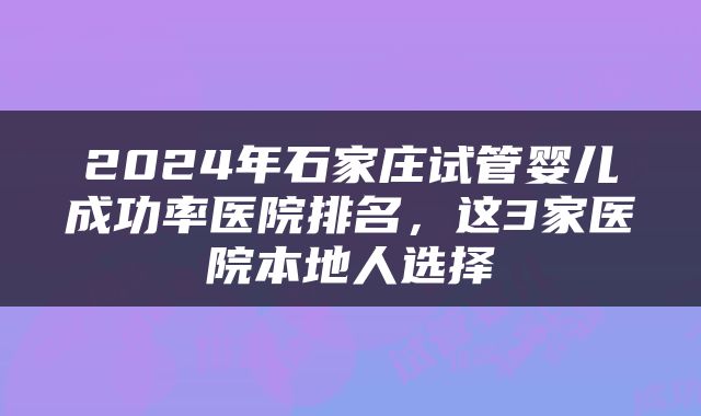 2024年石家庄试管婴儿成功率医院排名，这3家医院本地人选择