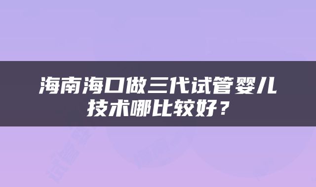 海南海口做三代试管婴儿技术哪比较好？