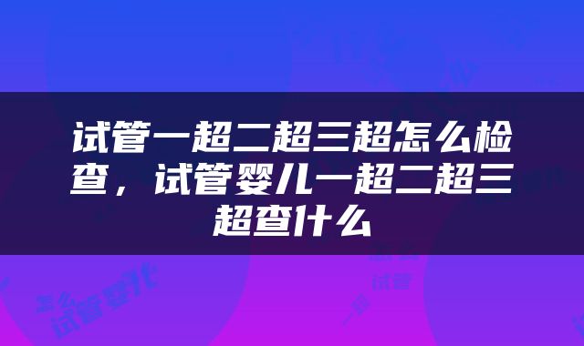 试管一超二超三超怎么检查，试管婴儿一超二超三超查什么