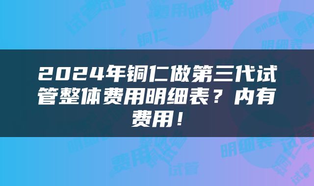 2024年铜仁做第三代试管整体费用明细表？内有费用！