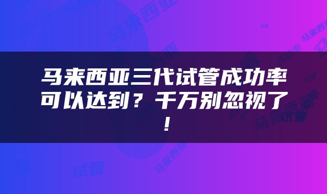 马来西亚三代试管成功率可以达到？千万别忽视了！