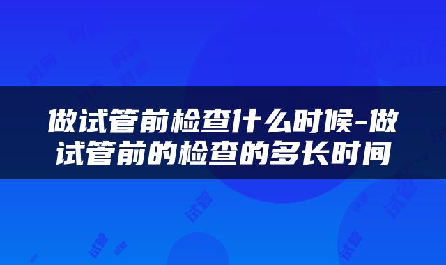 做试管前检查什么时候-做试管前的检查的多长时间